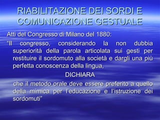 RIABILITAZIONE DEI SORDI E
COMUNICAZIONE GESTUALE
Atti del Congresso di Milano del 1880:
“Il congresso, considerando la non dubbia
superiorità della parola articolata sui gesti per
restituire il sordomuto alla società e dargli una più
perfetta conoscenza della lingua,
DICHIARA
che il metodo orale deve essere preferito a quello
della mimica per l’educazione e l’istruzione dei
sordomuti”

 