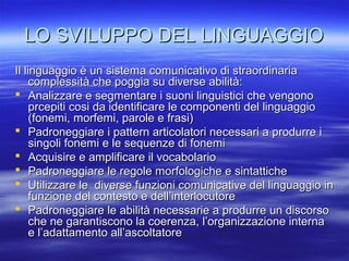 LO SVILUPPO DEL LINGUAGGIO
Il linguaggio è un sistema comunicativo di straordinaria
complessità che poggia su diverse abilità:
 Analizzare e segmentare i suoni linguistici che vengono
prcepiti cosi da identificare le componenti del linguaggio
(fonemi, morfemi, parole e frasi)
 Padroneggiare i pattern articolatori necessari a produrre i
singoli fonemi e le sequenze di fonemi
 Acquisire e amplificare il vocabolario
 Padroneggiare le regole morfologiche e sintattiche
 Utilizzare le diverse funzioni comunicative del linguaggio in
funzione del contesto e dell’interlocutore
 Padroneggiare le abilità necessarie a produrre un discorso
che ne garantiscono la coerenza, l’organizzazione interna
e l’adattamento all’ascoltatore

 