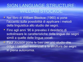 SIGN LANGUAGE STRUCTURE:
WILLIAM STOCKOE
 Nel libro di William Stockoe (1960) si pone
l’accento sulla possibilità di applicare i metodi
della linguistica allo studio dei segni.
 Fino agli anni ’90 è prevalso il desiderio di
sottolineare le caratteristiche delle lingue dei segni
simili a quelle delle lingue vocali.
 Paul Jouison pone le basi per uno studio che
colga i caratteri essenziali e la struttura dei segni
in piena autonomia.

 