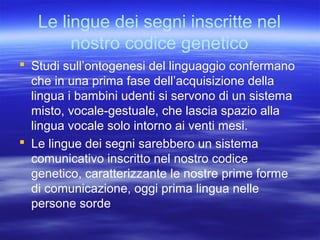 Le lingue dei segni inscritte nel
nostro codice genetico
 Studi sull’ontogenesi del linguaggio confermano
che in una prima fase dell’acquisizione della
lingua i bambini udenti si servono di un sistema
misto, vocale-gestuale, che lascia spazio alla
lingua vocale solo intorno ai venti mesi.
 Le lingue dei segni sarebbero un sistema
comunicativo inscritto nel nostro codice
genetico, caratterizzante le nostre prime forme
di comunicazione, oggi prima lingua nelle
persone sorde

 