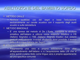 ABILITAZIONE DEL BAMBINO SORDO
 METODO ORALE
– Abolisce qualsiasi uso dei segni e basa l’educazione
esclusivamente sul canale acustico con il supporto degli ausili
acustici e sulla labiolettura
 METODO BIMODALE
– E’ una ripresa del metodo di De L’Epée, mantiene la struttura
sintattica dell’italiano e utilizza come supporto didattico o l’IS
(Italiano Segnato) o l’ISE (Italiano Segnato Esatto) due sistemi
gestuali artificialmente inventati sfruttando dove possibile il lessico
della LIS (Lingua Italiana dei Segni)
 EDUCAZIONE BILINGUE
– Rappresenta una vera e propria educazione dove oltre
all’apprendimento dell’italiano vi è l’acquisizione della LIS che vi
entra quindi a pieno titolo come lingua vera e propria appartenente
ad una specifica comunità

 