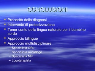 CONCLUSIONI
 Precocità della diagnosi
 Intervento di protesizzazione
 Tener conto della lingua naturale per il bambino
sordo
 Approccio bilingue
 Approccio multidisciplinare
–
–
–
–

Specialista ORL
Specialista Audiologo
Specialista NPI
Logoterapista

 