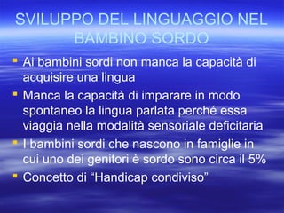 SVILUPPO DEL LINGUAGGIO NEL
BAMBINO SORDO
 Ai bambini sordi non manca la capacità di
acquisire una lingua
 Manca la capa...
