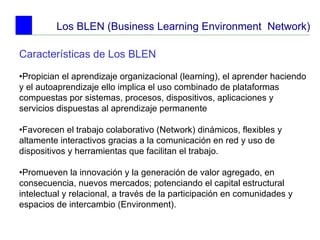 Los BLEN (Business Learning Environment  Network) Características de Los BLEN   • Propician el aprendizaje organizacional (learning), el aprender haciendo y el autoaprendizaje ello implica el uso combinado de plataformas compuestas por sistemas, procesos, dispositivos, aplicaciones y servicios dispuestas al aprendizaje permanente • Favorecen el trabajo colaborativo (Network) dinámicos, flexibles y altamente interactivos gracias a la comunicación en red y uso de dispositivos y herramientas que facilitan el trabajo. • Promueven la innovación y la generación de valor agregado, en consecuencia, nuevos mercados; potenciando el capital estructural intelectual y relacional, a través de la participación en comunidades y espacios de intercambio (Environment).   