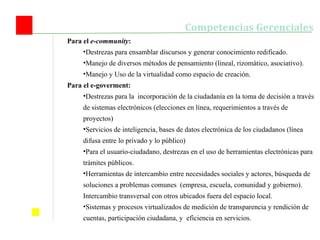 Competencias Gerenciales Para el  e-community : Destrezas para ensamblar discursos y generar conocimiento redificado. Manejo de diversos métodos de pensamiento (lineal, rizomático, asociativo). Manejo y Uso de la virtualidad como espacio de creación. Para el e-goverment: Destrezas para la  incorporación de la ciudadanía en la toma de decisión a través de sistemas electrónicos (elecciones en línea, requerimientos a través de proyectos) Servicios de inteligencia, bases de datos electrónica de los ciudadanos (línea difusa entre lo privado y lo público) Para el usuario-ciudadano, destrezas en el uso de herramientas electrónicas para trámites públicos. Herramientas de intercambio entre necesidades sociales y actores, búsqueda de soluciones a problemas comunes  (empresa, escuela, comunidad y gobierno). Intercambio transversal con otros ubicados fuera del espacio local. Sistemas y procesos virtualizados de medición de transparencia y rendición de cuentas, participación ciudadana, y  eficiencia en servicios. 