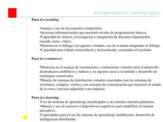 Para el  e-working :  manejo y uso de documentos compartidos.  destrezas informacionales que permiten niveles de programación básicos. Capacidad de síntesis, investigación e integración de discursos hipermedias (sonido, texto, video). Destreza en el diálogo con agentes virtuales, uso de avatares integrados al diálogo. Capacidad para trabajo transcultural y deslocalizado, orientados al resultado. Para el  e-commerce : Destrezas en el manejo de simulaciones e inmersiones virtuales para el desarrollo de productos simbólicos y lúdicos y en algunos casos a la medida y desarrollo de estrategias comerciales.  Manejo de sistemas de distribución virtuales conectados con los sistemas de inventario, compras, ventas y con sistemas de comunicación que muestren el estado de la cosa o servicio adquirido o por adquirir. Para el  e-learning Uso de sistemas de aprendizaje autodirigidos y de métodos transdisciplinarios. Manejo y uso de sensores o dispositivos cognitivos para amplificar el sistema perceptivo. Capacidades para el uso de sistemas de aprendizaje multifocales, desarrollo de inteligencias distribuidas  Competencias Gerenciales 