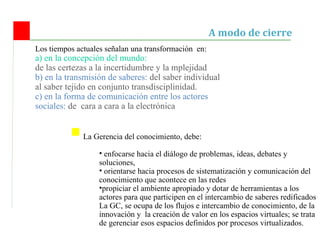 Los tiempos actuales señalan una transformaci ón  en: a) en la concepción del mundo:  de las certezas a la incertidumbre y la mplejidad b) en la transmisión de saberes:  del saber individual al saber tejido en conjunto transdisciplinidad. c) en la forma de comunicación entre los actores sociales:  de  cara a cara a la electrónica A modo de cierre L a Gerencia del conocimiento, debe: enfocarse hacia el diálogo de problemas, ideas, debates y soluciones, orientarse hacia procesos de sistematización y comunicación del conocimiento que acontece en las redes propiciar el ambiente apropiado y dotar de herramientas a los actores para que participen en el intercambio de saberes redificados  La GC, se ocupa de los flujos e intercambio de conocimiento, de la innovación y  la creación de valor en los espacios virtuales; se trata de gerenciar esos espacios definidos por procesos virtualizados. 