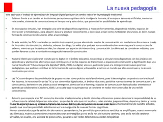 Vale decir que el trabajo de aprendizaje del lenguaje digital pasa por un cambio radical en la pedagogía tradicional.  Estamos frente a un cambio en los sistemas perceptivos-cognitivos de la inteligencia humana, al incorporar sensores artificiales, memorias relacionales, sistemas de comunicaciones en tiempo real y asincrónico, que potencian las posibilidades de aprendizaje.    En los espacios virtuales, han emergido una serie de  dispositivos cognitivos , a modo de herramientas, dispositivos móviles, espacios de interacción y metodologías, para adquirir, buscar y producir conocimiento, a la vez que actúan como  mediadores discursivos , es decir, nuevas formas de construcción de saberes útiles al aprendizaje.    En este sentido, las TICs trascienden su sentido instrumental, ya que además de  medios de comunicación son mediadores discursivos a través de las cuales  circulan afectos, símbolos, saberes. Los blogs, los wikis y los podcast, son considerados herramientas para la construccion de saberes, mientras que las redes sociales, los classnet son espacios de interacción y comunicación. Los Webcast, se consideran métodos, que pueden llevarse a cabo a través de estrategias de interacción constructiva    Nuestro interés por explorar el tránsito por lo digital en el ámbito educativo, nos condujo a vincular estos dispositivos con los procesos de aprendizaje y plantearnos alternativas que contribuyan a ir de los espacios de transmisión, a espacios de construcción y dignificación bajo una nueva filosofía de “Educación para la dignidad” (Esté, 2006). Lo digital, visto así, podría dar paso a la  emergencia  de nuevas prácticas pedagógicas, que podrían contribuir en la formación de sujetos dignos y dispuestos a vivir en un mundo que ellos construyen y no en uno construidos por otros.  Las TICs contribuyen a la consolidación de grupos sociales como práctica social en sí misma, pues la tecnología es un producto socio-cultural. Por lo tanto, la incorporación de las TICs y sus contenidos digitalizados, al ámbito educativo, posibilita nuevos sistemas de comunicación y, en consecuencia, deviene en una práctica social emergente, como son los  e-learning , espacios de comunicación deslocalizados orientados al aprendizaje colaborativo (Caballero,2000). La escuela bajo esta perspectiva se convierte en nodos interconectados de una red de conocimiento.     Así en lo que respecta a las TIC, somos los docentes al seleccionarlas y decidir cómo las utilizaremos quienes tenemos la responsabilidad de su influencia en la calidad del proceso educativo - sin perder de vista que con los chats, redes sociales, juegos en línea, deportes y tantos y tantos atractivos para jóvenes y adultos se necesita educarse y educar para no perder su objetivo didáctico.  La nueva pedagogía Es por lo anterior que, el lenguaje digital y las nuevas formas de comunicación pasan a ser la base fundamental de nuestro estudio, puesto que nos han permitido adentarnos en la emergencia de nuevas formas cognitivas. Hemos constatados que la evolución de nuestro pensamiento, ha permitido que nuestros sentidos se amplifiquen, nuestra memoria sea ilimitada, nuestras conexiones neuronales sean entretejidas ya no en la net de nuestro cerebro, sino en la net de cerebros virtuales, las cuales, a la vuelata de pocos años, pasaran a ser redes telemáticas a redes telepáticas 