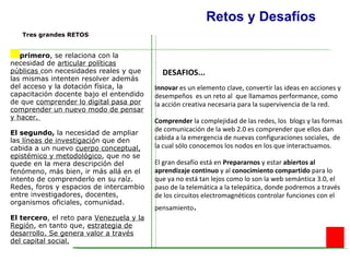 Retos y Desafíos El primero , se relaciona con la necesidad de  articular políticas públicas  con necesidades reales y que las mismas intenten resolver además del acceso y la dotación física, la capacitación docente bajo el entendido de que  comprender lo digital pasa por comprender un nuevo modo de pensar y hacer.  El segundo,  la necesidad de ampliar las  líneas de investigació n que den cabida a un nuevo  cuerpo conceptual, epistémico y metodológico , que no se quede en la mera descripción del fenómeno, más bien, ir más allá en el intento de comprenderlo en su raíz. Redes, foros y espacios de intercambio entre investigadores, docentes, organismos oficiales, comunidad. El tercero , el reto para  Venezuela y la Región , en tanto que,  estrategia de desarrollo. Se genera valor a través del capital social.   Innovar  es un elemento clave, convertir las ideas en acciones y desempeños  es un reto al  que llamamos performance, como la acción creativa necesaria para la supervivencia de la red.  Comprender  la complejidad de las redes, los  blogs y las formas de comunicación de la web 2.0 es comprender que ellos dan cabida a la emergencia de nuevas configuraciones sociales,  de la cual sólo conocemos los nodos en los que interactuamos. El gran desafío está en  Prepararnos  y estar  abiertos al aprendizaje   continuo  y al  conocimiento compartido  para lo que ya no está tan lejos como lo son la web semántica 3.0, el paso de la telemática a la telepática, donde podremos a través de los circuitos electromagnéticos controlar funciones con el pensamiento . DESAFIOS... Tres grandes RETOS   