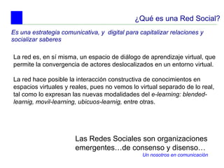 ¿Qué es una Red Social? Es una estrategia comunicativa, y  digital para capitalizar relaciones y socializar saberes  La red es, en sí misma, un espacio de diálogo de aprendizaje virtual, que permite la convergencia de actores deslocalizados en un entorno virtual.  La red hace posible la interacción constructiva de conocimientos en espacios virtuales y reales, pues no vemos lo virtual separado de lo real, tal como lo expresan las nuevas modalidades del  e-learning: blended-learnig, movil-learning, ubicuos-learnig,  entre otras.   Las Redes Sociales son organizaciones emergentes…de consenso y disenso… Un nosotros en comunicación 