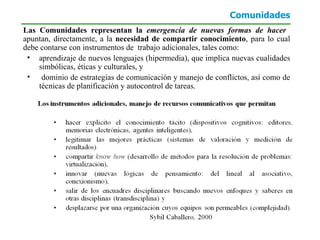 Comunidades Las Comunidades representan la  emergencia de nuevas formas de hacer  apuntan, directamente, a la  necesidad de compartir conocimiento , para lo cual debe contarse con instrumentos de  trabajo adicionales, tales como: aprendizaje de nuevos lenguajes (hipermedia), que implica nuevas cualidades simbólicas, éticas y culturales, y  dominio de estrategias de comunicación y manejo de conflictos, así como de técnicas de planificación y autocontrol de tareas. 