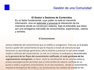 El Conocimiento  Estamos hablando del conocimiento que se redifica y autogenera. Visto así, es la propia fuerza o poder del conocimiento lo que lo impulsa a través de estructuras que favorecen su aprendizaje generativo; ello es distinto a priorizar la red como simple medio o vehículo del conocimiento. La red, en sí misma, es anárquica y desordenada;  es la gerencia de los flujos del conocimiento redificado; el nudo gordeano de las organizaciones emergentes , es decir, tanto la coordinación de los actores como su propia autoorganización permiten que el intercambio de saberes confluya en un punto o nodo y se genere conocimiento. Es en ese momento,  donde el conocimiento impulsa la emergencia del orden y, en consecuencia, los cambios de estado en los procesos sociales. (Caballero, 2000: 240) Gestión de una Comunidad El Gestor o Gestores de Contenidos Es un factor fundamental, cuyo poder no está en transmitir información, sino en  estimular y provocar  la interacción de los miembros donde se construyan saberes, bajo el entendido que éstos son una amalgama indivisible de conocimientos, experiencias, valores y sentires. 