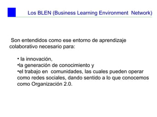 Los BLEN (Business Learning Environment  Network) Son entendidos como ese entorno de aprendizaje colaborativo necesario para: la innovación,  la generación de conocimiento y  el trabajo en  comunidades, las cuales pueden operar como redes sociales, dando sentido a lo que conocemos como Organización 2.0.   