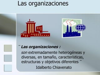 Las organizaciones




¨ Las organizaciones :
  son extremadamente heterogéneas y
  diversas, en tamaño, características,
  estructuras y objetivos diferentes ¨
          Idalberto Chiavenato
 