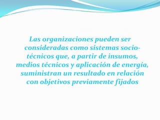 Las organizaciones pueden ser
consideradas como sistemas sociotécnicos que, a partir de insumos,
medios técnicos y aplicación de energía,
suministran un resultado en relación
con objetivos previamente fijados

 
