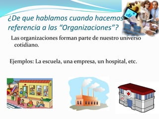 ¿De que hablamos cuando hacemos
referencia a las “Organizaciones”?
Las organizaciones forman parte de nuestro universo
cotidiano.
Ejemplos: La escuela, una empresa, un hospital, etc.

 