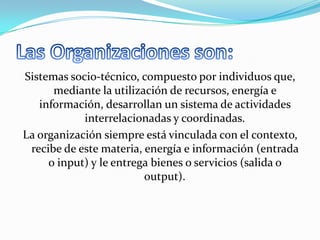 Sistemas socio-técnico, compuesto por individuos que,
mediante la utilización de recursos, energía e
información, desarrollan un sistema de actividades
interrelacionadas y coordinadas.
La organización siempre está vinculada con el contexto,
recibe de este materia, energía e información (entrada
o input) y le entrega bienes o servicios (salida o
output).

 