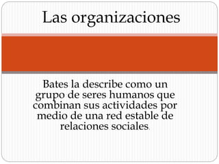 Bates la describe como un
grupo de seres humanos que
combinan sus actividades por
medio de una red estable de
relaciones sociales.
Las organizaciones
 