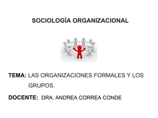 SOCIOLOGÍA ORGANIZACIONAL




TEMA: LAS ORGANIZACIONES FORMALES Y LOS
     GRUPOS.

DOCENTE: DRA. ANDREA CORREA CONDE

                                      1
 