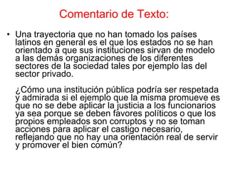 Comentario de Texto: Una trayectoria que no han tomado los países latinos en general es el que los estados no se han orientado a que sus instituciones sirvan de modelo a las demás organizaciones de los diferentes sectores de la sociedad tales por ejemplo las del sector privado. ¿Cómo una institución pública podría ser respetada y admirada si el ejemplo que la misma promueve es que no se debe aplicar la justicia a los funcionarios ya sea porque se deben favores políticos o que los propios empleados son corruptos y no se toman acciones para aplicar el castigo necesario, reflejando que no hay una orientación real de servir y promover el bien común? 