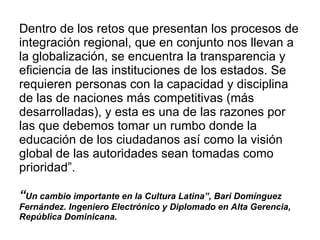Dentro de los retos que presentan los procesos de integración regional, que en conjunto nos llevan a la globalización, se encuentra la transparencia y eficiencia de las instituciones de los estados. Se requieren personas con la capacidad y disciplina de las de naciones más competitivas (más desarrolladas), y esta es una de las razones por las que debemos tomar un rumbo donde la educación de los ciudadanos así como la visión global de las autoridades sean tomadas como prioridad”.  “ Un cambio importante en la Cultura Latina”, Bari Domínguez Fernández. Ingeniero Electrónico y Diplomado en Alta Gerencia, República Dominicana. 