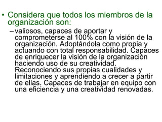 Considera que todos los miembros de la organización son:  valiosos, capaces de aportar y comprometerse al 100% con la visión de la organización. Adoptándola como propia y actuando con total responsabilidad. Capaces de enriquecer la visión de la organización haciendo uso de su creatividad. Reconociendo sus propias cualidades y limitaciones y aprendiendo a crecer a partir de ellas. Capaces de trabajar en equipo con una eficiencia y una creatividad renovadas. 