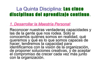La Quinta Disciplina :  Las cinco disciplinas del aprendizaje continuo . 1. Desarrollar la Maestría Personal :   Reconocer nuestras verdaderas capacidades y las de la gente que nos rodea. Solo si conocemos quiénes somos en realidad, qué queremos y qué es lo que somos capaces de hacer, tendremos la capacidad para identificarnos con la visión de la organización, de proponer soluciones creativas, y de aceptar el compromiso de crecer cada vez más junto con la organización. 
