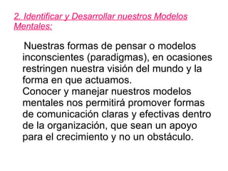 2. Identificar y Desarrollar nuestros Modelos Mentales: Nuestras formas de pensar o modelos inconscientes (paradigmas), en ocasiones restringen nuestra visión del mundo y la forma en que actuamos.  Conocer y manejar nuestros modelos mentales nos permitirá promover formas de comunicación claras y efectivas dentro de la organización, que sean un apoyo para el crecimiento y no un obstáculo.  