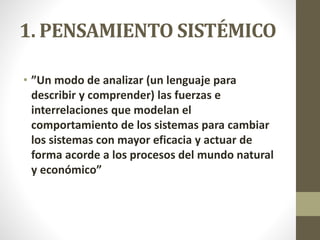 1. PENSAMIENTO SISTÉMICO
• ”Un modo de analizar (un lenguaje para
describir y comprender) las fuerzas e
interrelaciones que modelan el
comportamiento de los sistemas para cambiar
los sistemas con mayor eficacia y actuar de
forma acorde a los procesos del mundo natural
y económico”
 