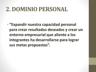 2. DOMINIO PERSONAL
• ”Expandir nuestra capacidad personal
para crear resultados deseados y crear un
entorno empresarial que aliente a los
integrantes ha desarrollarse para lograr
sus metas propuestas”.
 