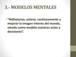 3.- MODELOS MENTALES
• ”Reflexionar, aclarar, continuamente y
mejorar la imagen interna del mundo,
viendo como modela nuestros actos y
decisiones”.
 