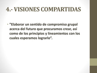 4.- VISIONES COMPARTIDAS
• ”Elaborar un sentido de compromiso grupal
acerca del futuro que procuramos crear, así
como de los principios y lineamientos con los
cuales esperamos lograrlo”.
 