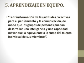5. APRENDIZAJE EN EQUIPO.
• ”La transformación de las actitudes colectivas
para el pensamiento y la comunicación, de
modo que los grupos de personas puedan
desarrollar una inteligencia y una capacidad
mayor que la equivalente a la suma del talento
individual de sus miembros”.
 