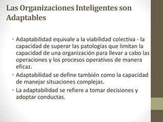 Las Organizaciones Inteligentes son
Adaptables
• Adaptabilidad equivale a la viabilidad colectiva - la
capacidad de superar las patologías que limitan la
capacidad de una organización para llevar a cabo las
operaciones y los procesos operativos de manera
eficaz.
• Adaptabilidad se define también como la capacidad
de manejar situaciones complejas.
• La adaptabilidad se refiere a tomar decisiones y
adoptar conductas.
 