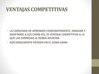 VENTAJAS COMPETITIVAS
• LA CAPACIDAD DE APRENDER CONSTANTEMENTE, INNOVAR Y
ADAPTARSE A LOS CAMB IOS, ES VENTAJA COMPETITIVA A LA
QUE LAS EMPRESAS LE DEBEN APUNTAR.
• ADICIONALMENTE PIENSEN EN EL GANA-GANA
 