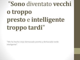 "Sono diventato vecchi
o troppo
presto e intelligente
troppo tardi"
"Me he hecho viejo demasiado pronto y demasiado tarde
inteligente"
 