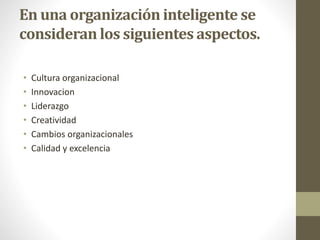 En una organización inteligente se
consideran los siguientes aspectos.
• Cultura organizacional
• Innovacion
• Liderazgo
• Creatividad
• Cambios organizacionales
• Calidad y excelencia
 