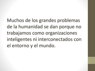 Muchos de los grandes problemas
de la humanidad se dan porque no
trabajamos como organizaciones
inteligentes ni interconectados con
el entorno y el mundo.
 