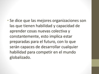 • Se dice que las mejores organizaciones son
las que tienen habilidad y capacidad de
aprender cosas nuevas colectiva y
constantemente, esto implica estar
preparadas para el futuro, con lo que
serán capaces de desarrollar cualquier
habilidad para competir en el mundo
globalizado.
 