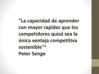 "La capacidad de aprender
con mayor rapidez que los
competidores quizá sea la
única ventaja competitiva
sostenible"2
Peter Senge
 