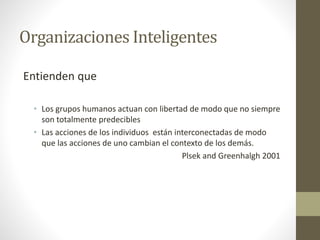 Organizaciones Inteligentes
Entienden que
• Los grupos humanos actuan con libertad de modo que no siempre
son totalmente predecibles
• Las acciones de los individuos están interconectadas de modo
que las acciones de uno cambian el contexto de los demás.
Plsek and Greenhalgh 2001
 