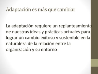 Adaptación es más que cambiar
La adaptación requiere un replanteamiento
de nuestras ideas y prácticas actuales para
lograr un cambio exitoso y sostenible en la
naturaleza de la relación entre la
organización y su entorno
 