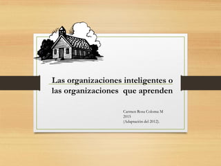 Las organizaciones educativas
inteligentes o que aprenden
Carmen Rosa Coloma M
2015
(Adaptación del 2012).
 