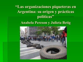 “Las organizaciones piqueteras en
Argentina: su origen y prácticas
políticas”
Anabela Pereson y Julieta Betig
 