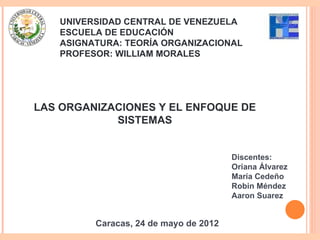 UNIVERSIDAD CENTRAL DE VENEZUELA
   ESCUELA DE EDUCACIÓN
   ASIGNATURA: TEORÍA ORGANIZACIONAL
   PROFESOR: WILLIAM MORALES




LAS ORGANIZACIONES Y EL ENFOQUE DE
            SISTEMAS


                                       Discentes:
                                       Oriana Álvarez
                                       María Cedeño
                                       Robin Méndez
                                       Aaron Suarez


         Caracas, 24 de mayo de 2012
 