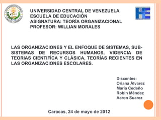 UNIVERSIDAD CENTRAL DE VENEZUELA
       ESCUELA DE EDUCACIÓN
       ASIGNATURA: TEORÍA ORGANIZACIONAL
       PROFESOR: WILLIAN MORALES



LAS ORGANIZACIONES Y EL ENFOQUE DE SISTEMAS, SUB-
SISTEMAS DE RECURSOS HUMANOS, VIGENCIA DE
TEORIAS CIENTIFÍCA Y CLÁSICA, TEORÍAS RECIENTES EN
LAS ORGANIZACIONES ESCOLARES.


                                            Discentes:
                                            Oriana Álvarez
                                            María Cedeño
                                            Robin Méndez
                                            Aaron Suarez


              Caracas, 24 de mayo de 2012
 