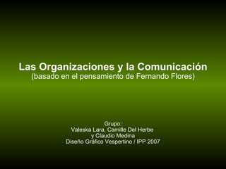 Las Organizaciones y la Comunicación (basado en el pensamiento de Fernando Flores) Grupo: Valeska Lara, Camille Del Herbe  y Claudio Medina Diseño Gráfico Vespertino / IPP 2007 