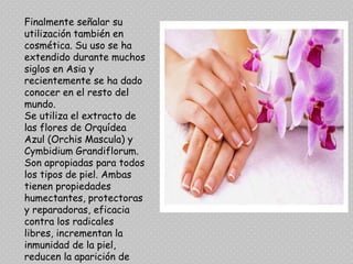 Finalmente señalar su
utilización también en
cosmética. Su uso se ha
extendido durante muchos
siglos en Asia y
recientemente se ha dado
conocer en el resto del
mundo.
Se utiliza el extracto de
las flores de Orquídea
Azul (Orchis Mascula) y
Cymbidium Grandiflorum.
Son apropiadas para todos
los tipos de piel. Ambas
tienen propiedades
humectantes, protectoras
y reparadoras, eficacia
contra los radicales
libres, incrementan la
inmunidad de la piel,
reducen la aparición de
 