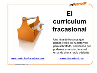 El
                                curriculum
                                fracasional
                                Una lista de fracasos que
                                hemos vivido en nuestra vida
                                pero sobretodo, analizando que
                                podemos aprender de aquel
                                error, de ahora hacia adelante

www.curriculumfracasional.com        www.cvfracasional.com
 