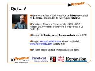 Qui	
  ...	
  ?	
  
                      n Dynamic Partner y soci fundador de inPreneur, Soci
                      de Kinetical i fundador de l’extingida Bituline

                      n Estudis en Ciencies Empresarials UNED - UOC i
                      master e-Commerce, e-Learning i e-Business a La
                      Salle URL

                      n Director de Postgrau en Emprenedoria de la UPC.

                      n Blogger www.albertriba.com (Emprenedoria) i
                      www.referendity.com (Lideratge)

                      n Un llibre sobre actitud emprenedora en camí
 